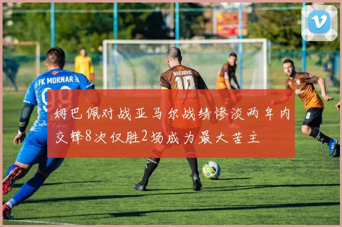 姆巴佩对战亚马尔战绩惨淡两年内交锋8次仅胜2场成为最大苦主