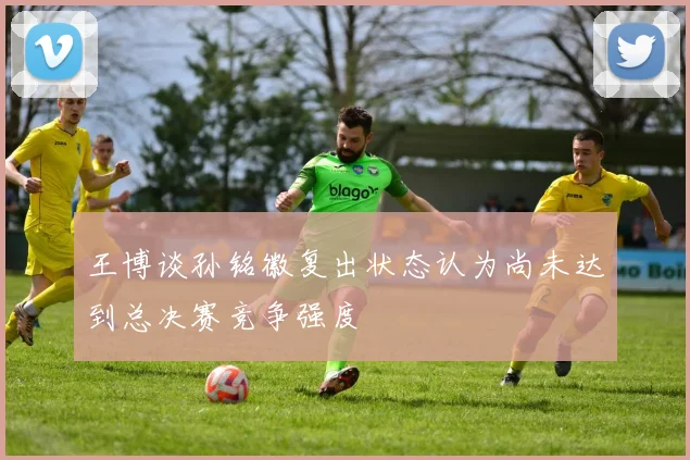 王博谈孙铭徽复出状态认为尚未达到总决赛竞争强度