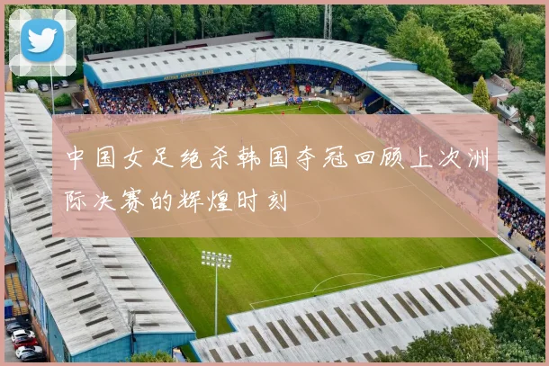 中国女足绝杀韩国夺冠回顾上次洲际决赛的辉煌时刻