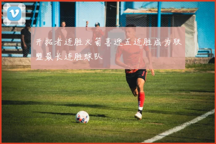 开拓者连胜火箭喜迎五连胜成为联盟最长连胜球队