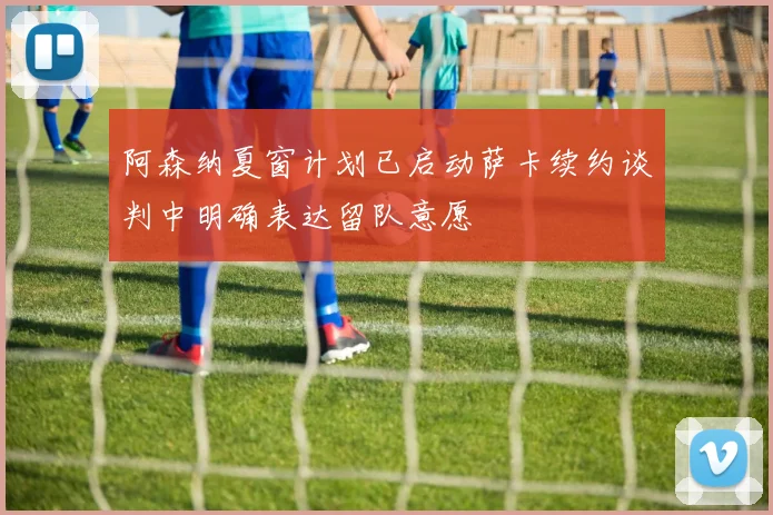 阿森纳夏窗计划已启动萨卡续约谈判中明确表达留队意愿