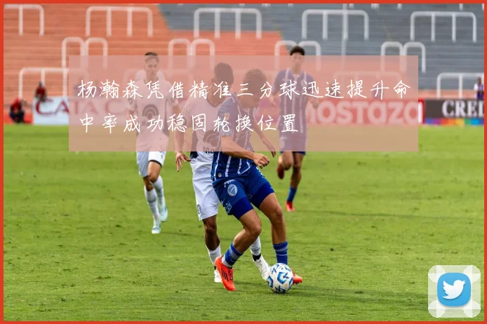 杨瀚森凭借精准三分球迅速提升命中率成功稳固轮换位置