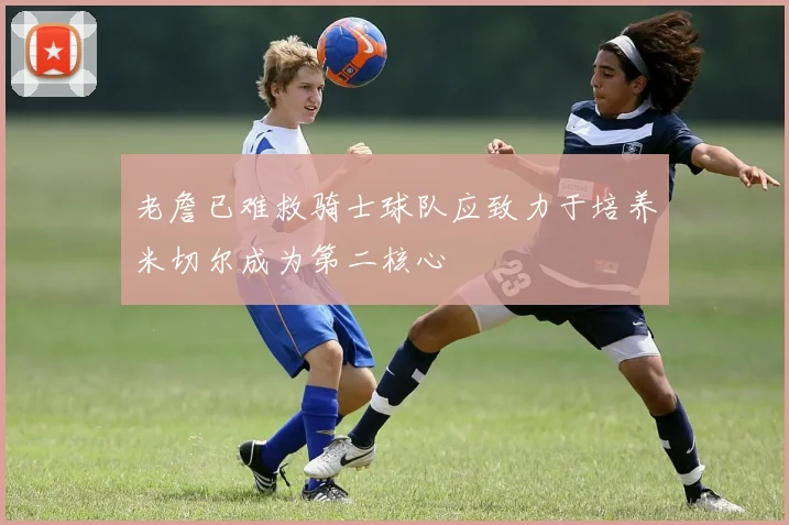 老詹已难救骑士球队应致力于培养米切尔成为第二核心