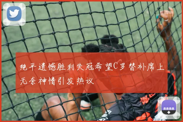 绝平遗憾胜利失冠希望C罗替补席上无奈神情引发热议