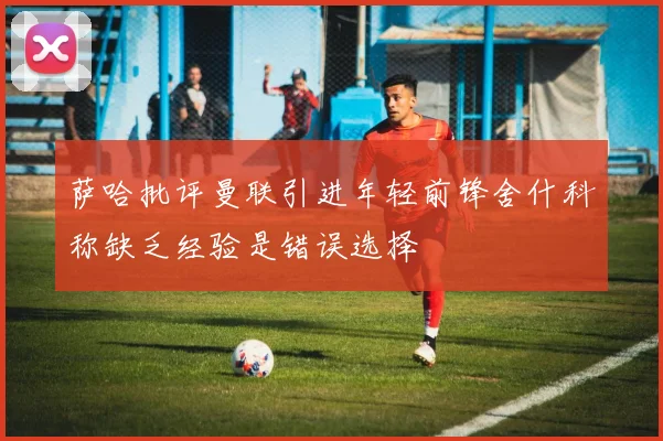 萨哈批评曼联引进年轻前锋舍什科称缺乏经验是错误选择