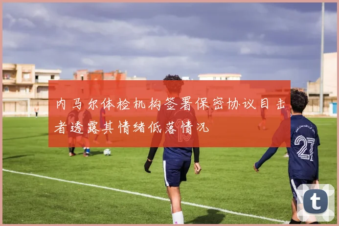 内马尔体检机构签署保密协议目击者透露其情绪低落情况
