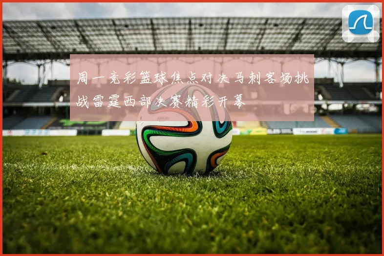 周一竞彩篮球焦点对决马刺客场挑战雷霆西部决赛精彩开幕