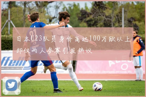 日本U23队员身价高达100万欧以上却仅两人参赛引发热议