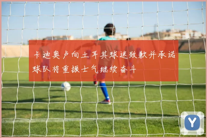 卡迪奥卢向土耳其球迷致歉并承诺球队将重振士气继续奋斗