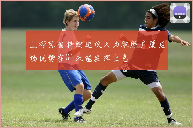 上海凭借持续进攻火力取胜广厦后场优势在G1未能发挥出色