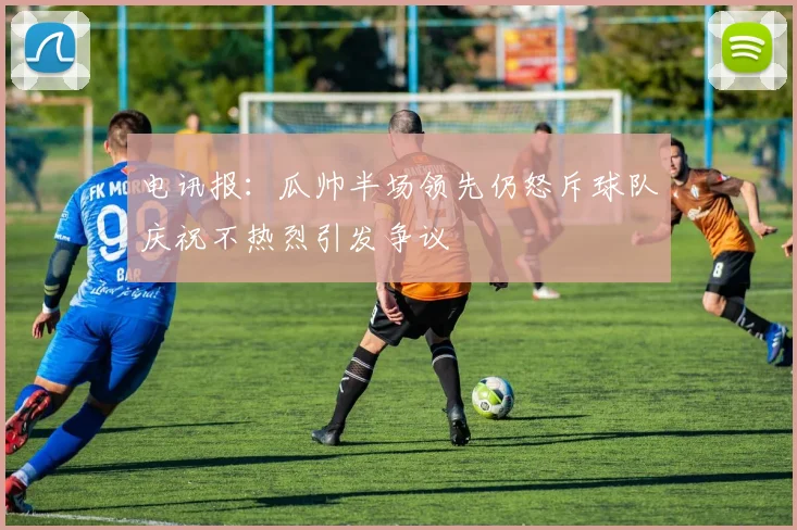 电讯报：瓜帅半场领先仍怒斥球队庆祝不热烈引发争议