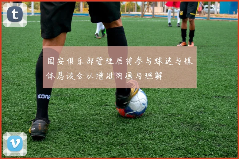 国安俱乐部管理层将参与球迷与媒体恳谈会以增进沟通与理解