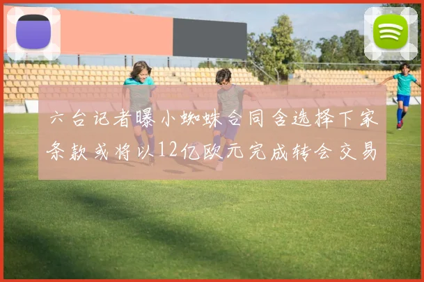 六台记者曝小蜘蛛合同含选择下家条款或将以12亿欧元完成转会交易