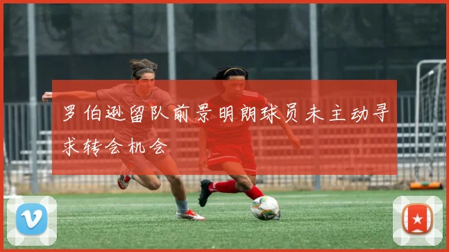 罗伯逊留队前景明朗球员未主动寻求转会机会