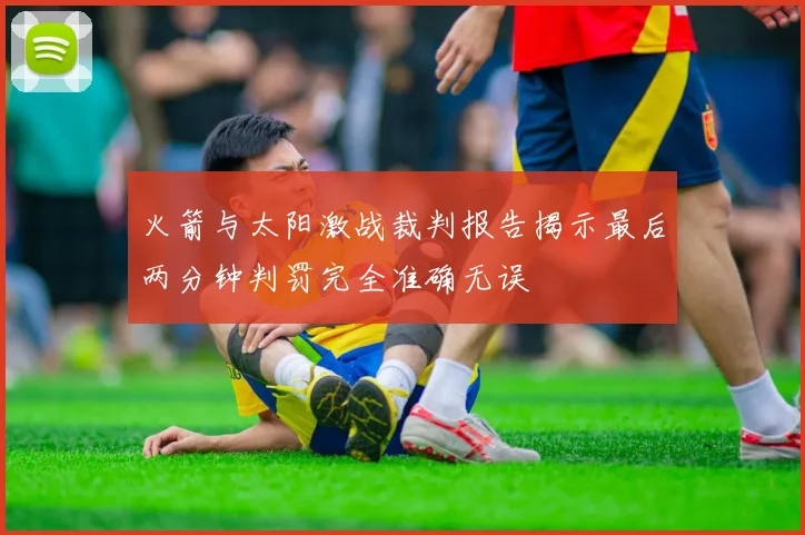 火箭与太阳激战裁判报告揭示最后两分钟判罚完全准确无误