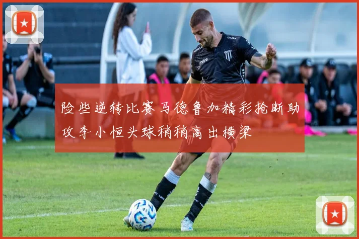 险些逆转比赛马德鲁加精彩抢断助攻李小恒头球稍稍高出横梁