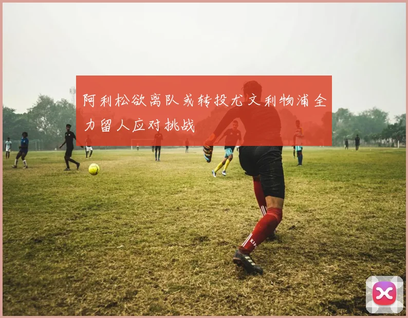 阿利松欲离队或转投尤文利物浦全力留人应对挑战