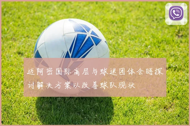 迈阿密国际高层与球迷团体会晤探讨解决方案以改善球队现状