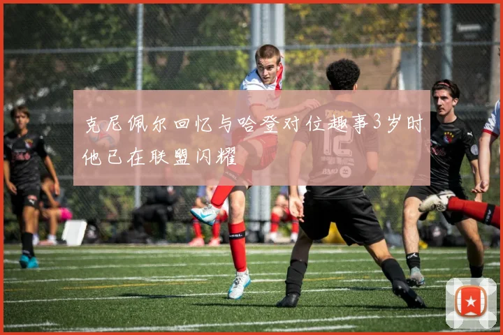 克尼佩尔回忆与哈登对位趣事3岁时他已在联盟闪耀